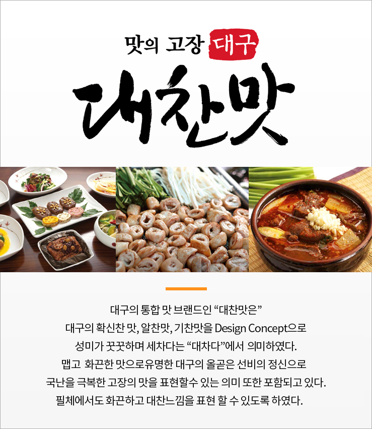 맛의 고장 대구 대찬맛 대구의 통합 맛 브랜드인  대찬맛은 대구의 확신찬 맛, 알찬맛, 기찬맛을 design concept으로 성미가 꿋꿋하며 세차다는 대차다에서 의미하였다. 맵고 화끈한맛으로 유명한 올곶은 선비의 정신으로 국난을 극복한 고장의 맛을 표현할 수 있는 의미 또한 포함되고 있다. 필체에서도 화끈하고 대찬느낌을 표현 할수 있도록 하였다.