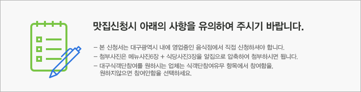 맛집 신청시 아래의 사항을 유의하여 주시기 바랍니다. 본신청서는 대구광역시 내에 영업중인 음식점에서 직접 신청하여야 합니다. 첨부사진은 메뉴사진 6장 + 식당사진 3장을 알집으로 압축하여 첨부파시면 됩니다. 대구식객단 참여를 원하시업체는 식객단 참여유무 항목에서 참여함을 원하지않으면 참여안함을 선택하세요.