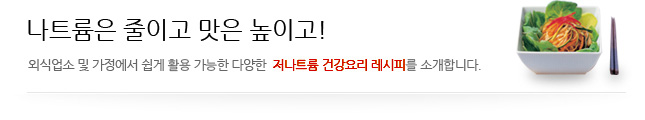 나트륨은 줄이고 맛은 높이고! 외국업소 및 가정에서 쉽게 활용 가능한 다양한 저나트륨 건강요리레시피를 소개합니다.